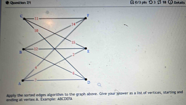 つ 3 18 Details 
Apply the sorted edges algorithm to the graph above. Give your answer as a list of vertices, starting and 
ending at vertex A. Example: ABCDEFA