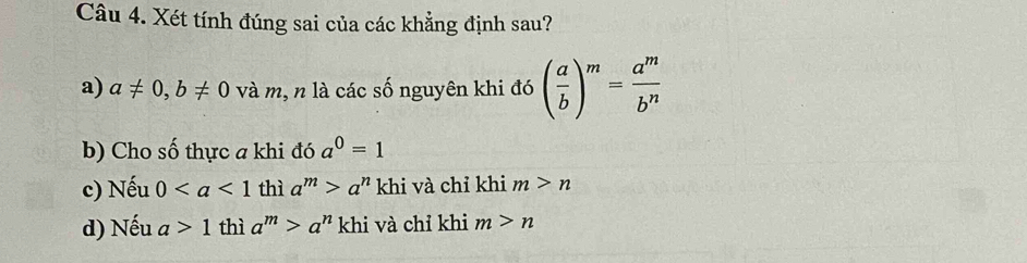 Xét tính đúng sai của các khẳng định sau?
a) a!= 0, b!= 0 và m, n là các số nguyên khi đó ( a/b )^m= a^m/b^n 
b) Cho số thực a khi đó a^0=1
c) Nếu 0 thì a^m>a^n khi và chỉ khi m>n
d) Nếu a>1 thì a^m>a^n khi và chỉ khi m>n