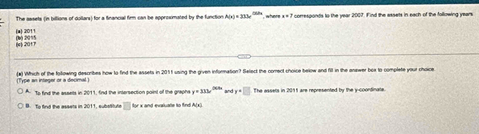 The assets (in billions of dollars) for a financial firm can be approximated by the function A(x)=333e^(0.68x) , where x=7 corresponds to the year 2007. Find the assets in each of the following years
(a) 2011
(b) 2015
(c) 2017
(a) Which of the following describes how to find the assets in 2011 using the given information? Select the correct choice below and fill in the answer box to complete your choice
(Type an integer or a decimal)
To find the assets in 2011, find the intersection point of the graphs y=333e^(0ERx) and y=□ The assets in 2011 are represented by the y-coordinate.
B. To find the assets in 2011, substitute overline □  for x and evaluate to find A(x)