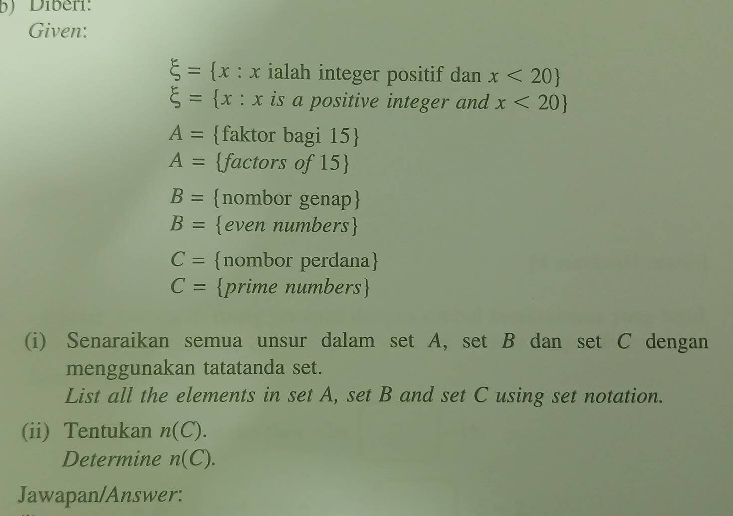 Diberi: 
Given:
xi = x : x ialah integer positif dan x<20
xi = x : x is a positive integer and x<20
A= faktor bagi 15 
A= factors of 15
B= nombor genap
B= even numbers
C= nombor perdana
C= prime numbers 
(i) Senaraikan semua unsur dalam set A, set B dan set C dengan 
menggunakan tatatanda set. 
List all the elements in set A, set B and set C using set notation. 
(ii) Tentukan n(C). 
Determine n(C). 
Jawapan/Answer: