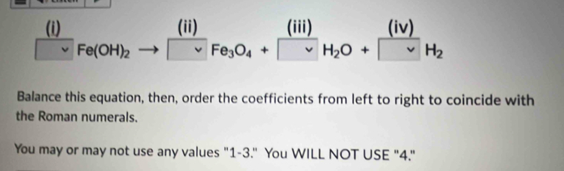 □^(□ ) Fe(OH)_2to [^(II)_vee Fe_3O_4+[^(III)_H_2O+frac (iv)nu H_2
Balance this equation, then, order the coefficients from left to right to coincide with 
the Roman numerals. 
You may or may not use any values "1-3." You WILL NOT USE "4."