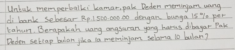 Untak memperbalki kamar, pak Deden memingam uang 
di bank sebesar Rp. 1. 500. 000. 00 dengan bunga 15 % per 
tahun. Berapakah uang angsuran yang harus dibayar Pak 
Deden setiap balar jika ia meminjam selama l0 bulan?