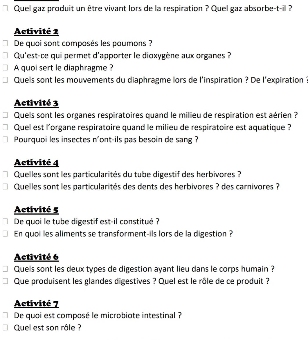 Quel gaz produit un être vivant lors de la respiration ? Quel gaz absorbe-t-il ? 
Activité 2 
De quoi sont composés les poumons ? 
Qu'est-ce qui permet d'apporter le dioxygène aux organes ? 
A quoi sert le diaphragme ? 
Quels sont les mouvements du diaphragme lors de l'inspiration ? De l’expiration ? 
Activité 3 
Quels sont les organes respiratoires quand le milieu de respiration est aérien ? 
Quel est l’organe respiratoire quand le milieu de respiratoire est aquatique ? 
Pourquoi les insectes n'ont-ils pas besoin de sang ? 
Activité 4 
Quelles sont les particularités du tube digestif des herbivores ? 
Quelles sont les particularités des dents des herbivores ? des carnivores ? 
Activité 5 
De quoi le tube digestif est-il constitué ? 
En quoi les aliments se transforment-ils lors de la digestion ? 
Activité 6 
Quels sont les deux types de digestion ayant lieu dans le corps humain ? 
Que produisent les glandes digestives ? Quel est le rôle de ce produit ? 
Activité 7 
De quoi est composé le microbiote intestinal ? 
Quel est son rôle ?