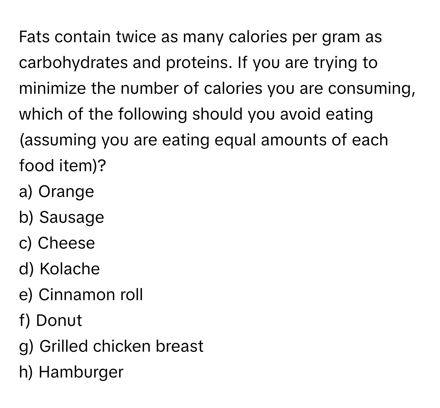 Fats contain twice as many calories per gram as carbohydrates and proteins. If you are trying to minimize the number of calories you are consuming, which of the following should you avoid eating (assuming you are eating equal amounts of each food item)?

a) Orange
b) Sausage
c) Cheese
d) Kolache
e) Cinnamon roll
f) Donut
g) Grilled chicken breast
h) Hamburger