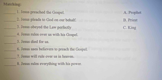 Matching:
_1. Jesus preached the Gospel. A. Prophet
_2. Jesus pleads to God on our behalf. B. Priest
_3. Jesus obeyed the Law perfectly C. King
_4. Jesus rules over us with his Gospel.
_
5. Jesus died for us.
_6. Jesus uses believers to preach the Gospel.
_
7. Jesus will rule over us in heaven.
_8. Jesus rules everything with his power.