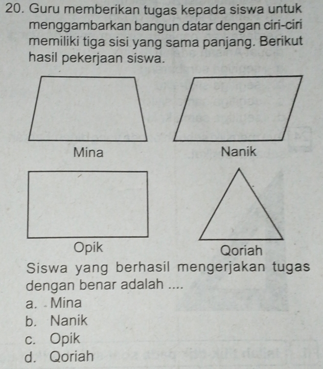 Guru memberikan tugas kepada siswa untuk
menggambarkan bangun datar dengan ciri-ciri
memiliki tiga sisi yang sama panjang. Berikut
hasil pekerjaan siswa.
Qoriah
Siswa yang berhasil mengerjakan tugas
dengan benar adalah ....
a. Mina
b. Nanik
c. Opik
d. Qoriah