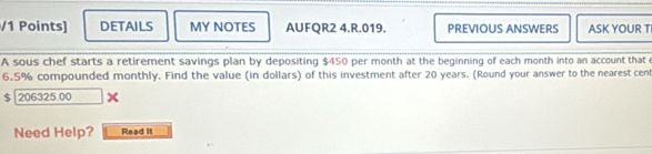 DETAILS MY NOTES AUFQR2 4.R.019. PREVIOUS ANSWERS ASK YOUR T 
A sous chef starts a retirement savings plan by depositing $450 per month at the beginning of each month into an account that
6.5% compounded monthly. Find the value (in dollars) of this investment after 20 years. (Round your answer to the nearest cen
$ 206325.00
Need Help? Read It