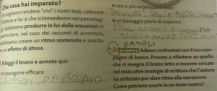 Che cosa hai imparato? 
I una o più esclamazioni vivaci 
Se vogliamo rendere “vivi” i nostri testi, catturare_ 
lettore e far sì che si immedesimi nei personag- un passaggio pieno di suspense 
gi, dobbiamo produrre in lui delle emozioni: in_ 
particolare, nel caso dei racconti di avventura,_ 
dobbiamo creare un ritmo sostenuto e suscita- 
re un effetto di attesa. N COPPIA Adesso confrontati con il tuo com- 
pagno di banco. Provate a riflettere su quello 
Rileggi il brano e annota qui: 
che ci insegna il brano letto e insieme cercate 
un paragone efficace nel testo altre strategie di scrittura che l'autore 
_ 
ha utilizzato per dare ritmo alla narrazione. 
_Come potreste usarle in un testo vostro?