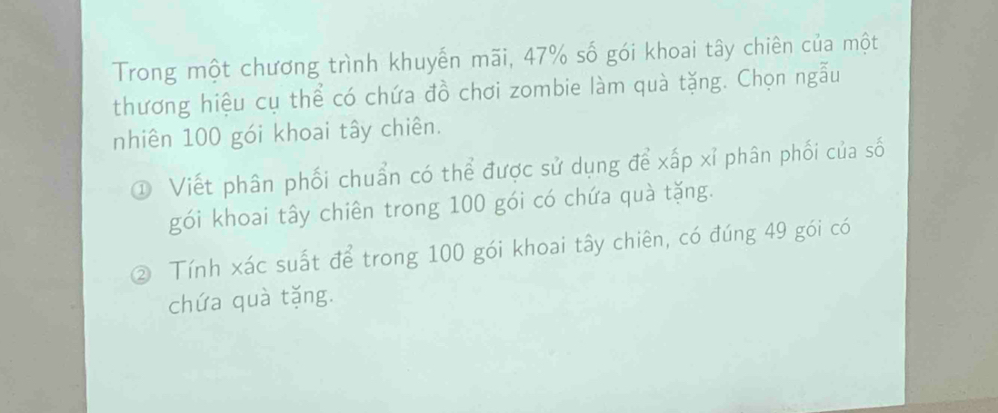 Trong một chương trình khuyến mãi, 47% số gói khoai tây chiên của một 
thương hiệu cụ thể có chứa đồ chơi zombie làm quà tặng. Chọn ngẫu 
nhiên 100 gói khoai tây chiên. 
① Viết phân phối chuẩn có thể được sử dụng để xấp xỉ phân phối của số 
gói khoai tây chiên trong 100 gói có chứa quà tặng. 
② Tính xác suất để trong 100 gói khoai tây chiên, có đúng 49 gói có 
chứa quà tặng.