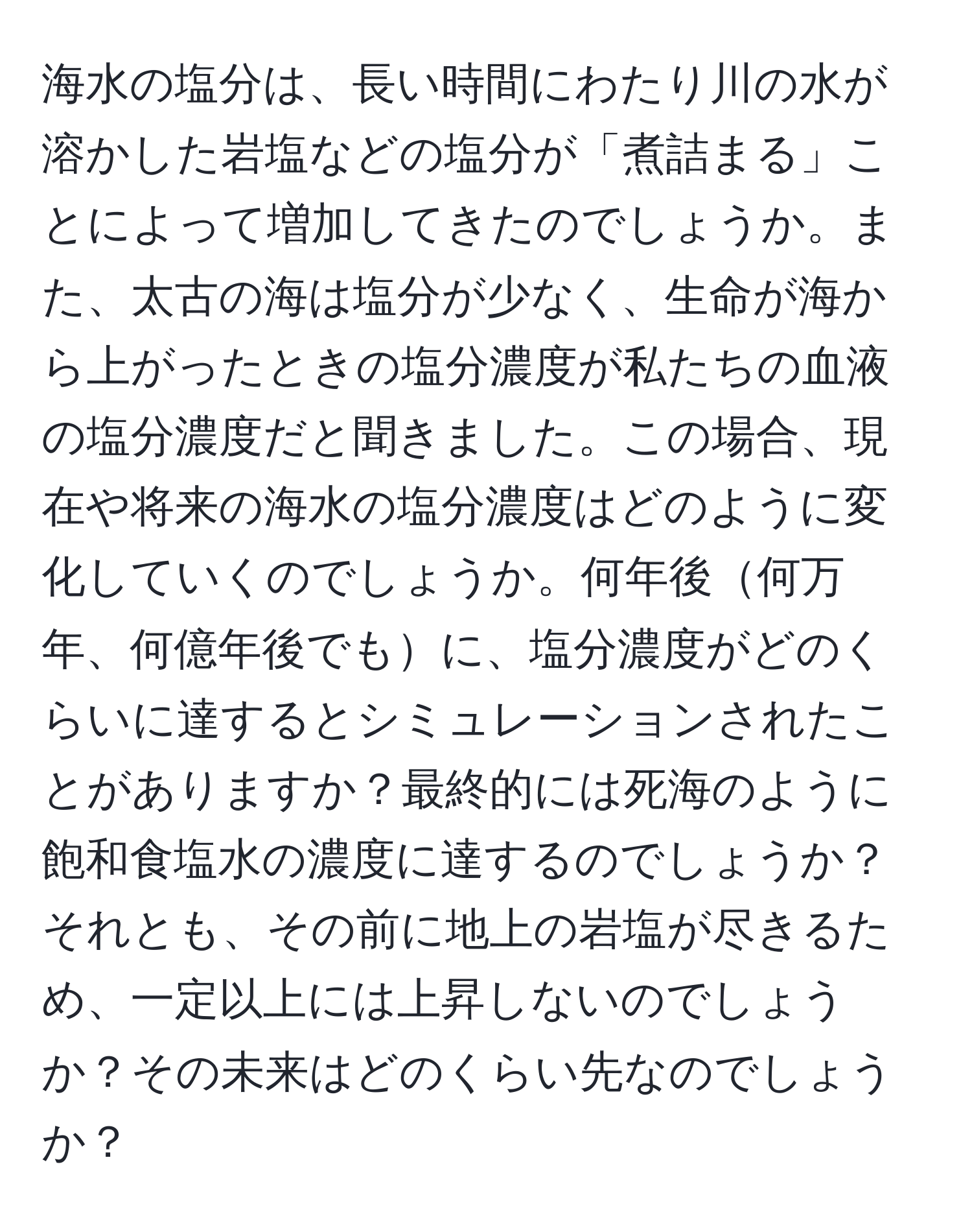 海水の塩分は、長い時間にわたり川の水が溶かした岩塩などの塩分が「煮詰まる」ことによって増加してきたのでしょうか。また、太古の海は塩分が少なく、生命が海から上がったときの塩分濃度が私たちの血液の塩分濃度だと聞きました。この場合、現在や将来の海水の塩分濃度はどのように変化していくのでしょうか。何年後何万年、何億年後でもに、塩分濃度がどのくらいに達するとシミュレーションされたことがありますか？最終的には死海のように飽和食塩水の濃度に達するのでしょうか？それとも、その前に地上の岩塩が尽きるため、一定以上には上昇しないのでしょうか？その未来はどのくらい先なのでしょうか？