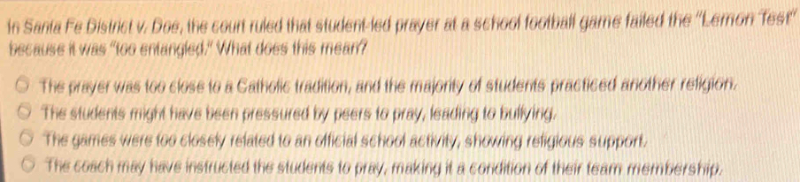 In Santa Fe District v. Doe, the count ruled that student-led prayer at a school football game failed the ''Lemon Test''
because it was "too entangled." What does this mean?
The prayer was too close to a Catholic tradition, and the majority of students practiced another religion.
The students might have been pressured by peers to pray, leading to bullying.
The games were too closely related to an official school activity, showing refigious support.
The coach may have instructed the students to pray, making it a condition of their team membership.