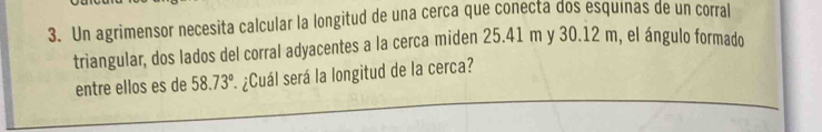 Un agrimensor necesita calcular la longitud de una cerca que conecta dos esquinas de un corral 
triangular, dos lados del corral adyacentes a la cerca miden 25.41 m y 30.12 m, el ángulo formado 
entre ellos es de 58.73° * ¿Cuál será la longitud de la cerca?