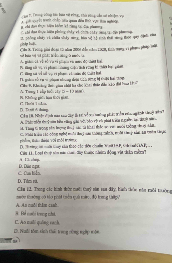 Trong công tác bảo vệ rừng, chủ rừng cần có nhiệm vụ
C
A. giải quyết tranh chấp liên quan đến lĩnh vực lâm nghiệp.
h
B chi đạo thực hiện kiểm kê rừng tại địa phương.
C. chi đạo thực hiện phòng cháy và chữa cháy rừng tại địa phương.
D. phòng cháy và chữa cháy rừng, bảo vệ hệ sinh thái rừng theo quy định của
pháp luật.
Câu 8. Trong giai đoạn từ năm 2006 đến năm 2020, tình trạng vi phạm pháp luật
về bảo vệ và phát triển rừng ở nước ta
A. giảm cả về số vụ vi phạm và mức độ thiệt hại.
B. tăng số vụ vi phạm nhưng diện tích rừng bị thiệt hại giảm.
C. tăng cả về số vụ vi phạm và mức độ thiệt hại.
D. giảm số vụ vi phạm nhưng diện tích rừng bị thiệt hại tăng.
Câu 9. Khoảng thời gian chặt hạ cho khai thác dần kéo dài bao lâu?
A. Trong 1 cấp tuổi cây (5 - 10 năm).
B. Không giới hạn thời gian.
C. Dưới 1 năm.
D. Dưới 6 tháng.
Câu 10. Nhận định nào sau đây là sai về xu hướng phát triển của ngành thuỷ sản?
A. Phát triển thuỷ sản bền vững gắn với bảo vệ và phát triển nguồn lợi thuỷ sản.
B. Tăng tỉ trọng sản lượng thuỷ sản từ khai thác so với nuôi trồng thuỷ sản.
C. Phát triển các công nghệ nuôi thuỷ sản thông minh, nuôi thuỷ sản an toàn thực
phẩm, thân thiện với môi trường.
D. Hướng tới nuôi thuỷ sản theo các tiêu chuẩn VietGAP, GlobalGAP,…
Câu 11. Loại thuỷ sản nào dưới đây thuộc nhóm động vật thân mềm?
A. Cá chép.
B. Bào ngư.
C. Cua biển.
D. Tôm sú.
Câu 12. Trong các hình thức nuôi thuỷ sản sau đây, hình thức nào môi trường
nước thường có tảo phát triển quá mức, độ trong thấp?
A. Ao nuôi thâm canh.
B. Bể nuôi trong nhà.
C. Ao nuôi quảng canh.
D. Nuôi tôm sinh thái trong rừng ngập mặn.
OR