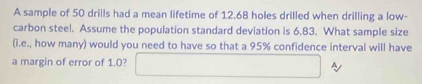 A sample of 50 drills had a mean lifetime of 12.68 holes drilled when drilling a low- 
carbon steel. Assume the population standard deviation is 6.83. What sample size 
(i.e., how many) would you need to have so that a 95% confidence interval will have 
a margin of error of 1.0? □ A