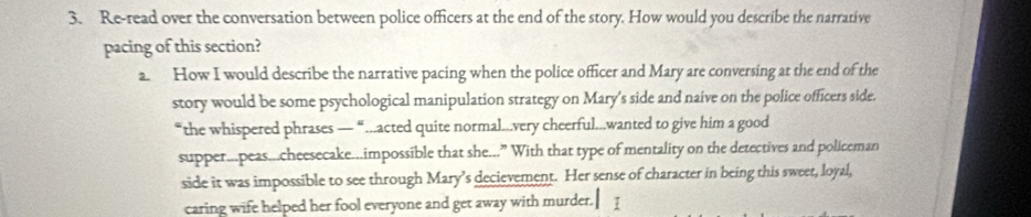 Re-read over the conversation between police officers at the end of the story. How would you describe the narrative 
pacing of this section? 
a. How I would describe the narrative pacing when the police officer and Mary are conversing at the end of the 
story would be some psychological manipulation strategy on Mary's side and naive on the police officers side. 
“the whispered phrases — “..acted quite normal...very cheerful..wanted to give him a good 
supper...peas...cheesecake...impossible that she...” With that type of mentality on the detectives and policeman 
side it was impossible to see through Mary’s decievement. Her sense of character in being this sweet, loyal, 
caring wife helped her fool everyone and get away with murder. I