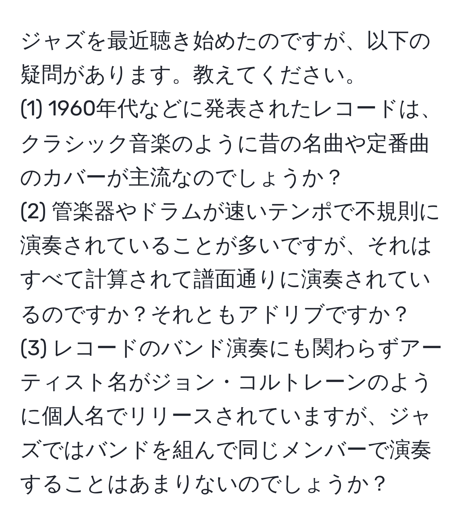 ジャズを最近聴き始めたのですが、以下の疑問があります。教えてください。  
(1) 1960年代などに発表されたレコードは、クラシック音楽のように昔の名曲や定番曲のカバーが主流なのでしょうか？  
(2) 管楽器やドラムが速いテンポで不規則に演奏されていることが多いですが、それはすべて計算されて譜面通りに演奏されているのですか？それともアドリブですか？  
(3) レコードのバンド演奏にも関わらずアーティスト名がジョン・コルトレーンのように個人名でリリースされていますが、ジャズではバンドを組んで同じメンバーで演奏することはあまりないのでしょうか？