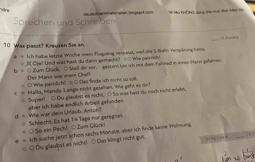 dre 
deutschlernmaterialien. blogs pot. com ltài liệu KHÔNG dũng cho mục đích kiểm tiên 
Sprechen und Schreiben 
_/ 5 Punkte
10 Was passt? Kreuzen Sie an. 
Ich habe letzte Woche mein Flugzeug verpasst, weil die S-Bahn Verspätung hatte. 
Oje! Und was hast du dann gemacht? ○Wie peinlich! 
b Zum Glück, ○ Stell dir vor, gestern bin ich mit dem Fahrrad in einen Mann gefahren. 
Der Mann war mein Chef! 
○ Wie peinlich! ○ Das finde ich nicht so toll. 
C Hallo, Mandy. Lange nicht gesehen. Wie geht es dir? 
Super! ○ Du glaubst es nicht, ○ So was hast du noch nicht erlebt, 
aber ich habe endlich Arbeit gefunden. 
d Wie war dein Urlaub, Anton? 
Schlecht. Es hat 14 Tage nur geregnet. 
O So ein Pech! O Zum Glück! 
e Ich suche jetzt schon sechs Monate, aber ich finde keine Wohnung. 
SPRECHEN 
Du glaubst es nicht! ○ Das klingt nicht gut. _193