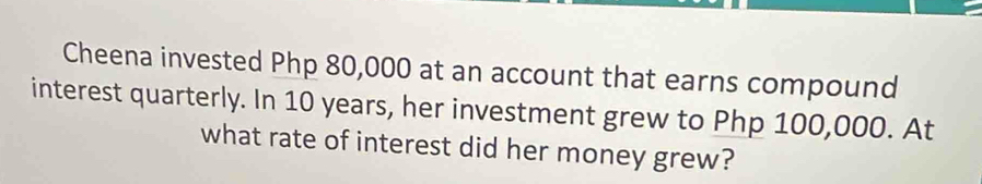 Cheena invested Php 80,000 at an account that earns compound 
interest quarterly. In 10 years, her investment grew to Php 100,000. At 
what rate of interest did her money grew?