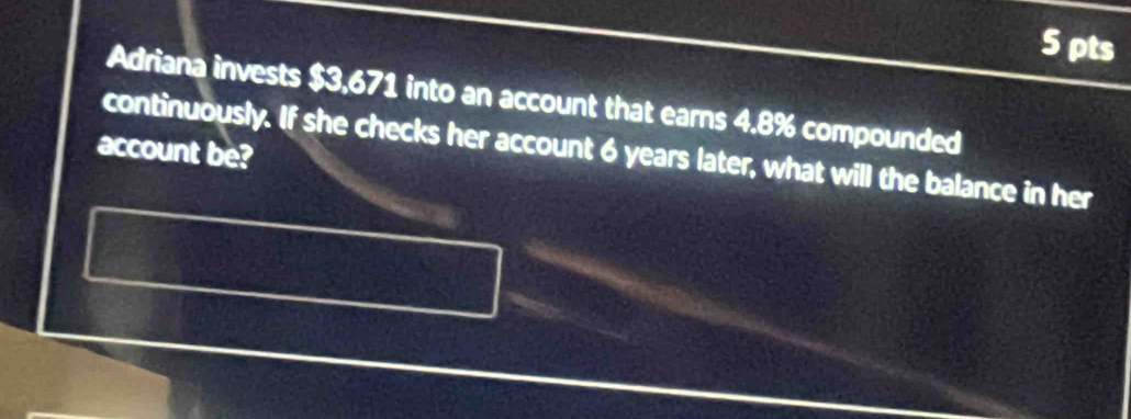 Adriana invests $3,671 into an account that earns 4.8% compounded 
account be? 
continuously. If she checks her account 6 years later, what will the balance in her