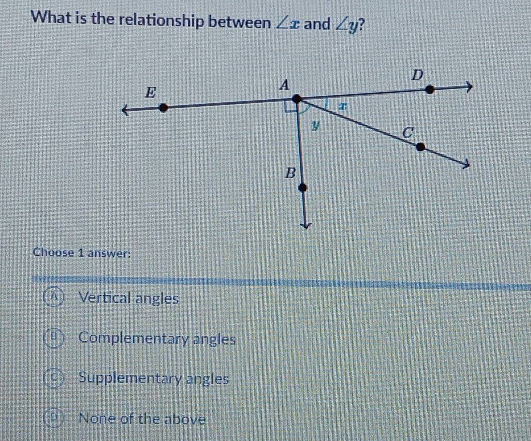 What is the relationship between ∠ x and ∠ y ?
Choose 1 answer:
Vertical angles
Complementary angles
Supplementary angles
None of the above