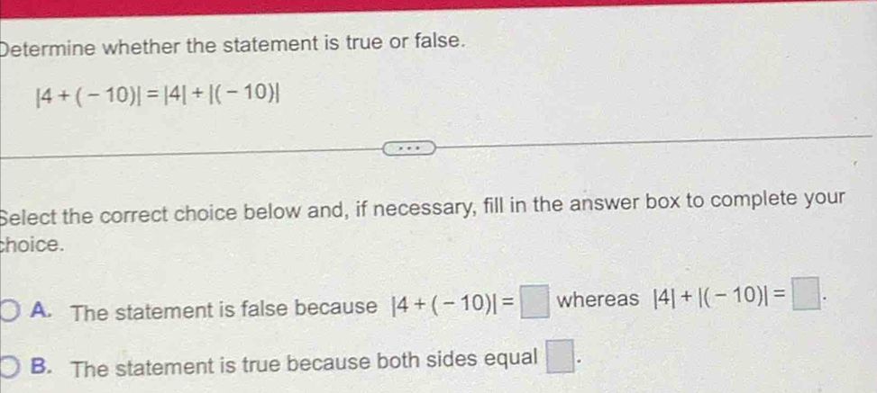 Determine whether the statement is true or false.
|4+(-10)|=|4|+|(-10)|
Select the correct choice below and, if necessary, fill in the answer box to complete your
choice.
A. The statement is false because |4+(-10)|=□ whereas |4|+|(-10)|=□.
B. The statement is true because both sides equal □.