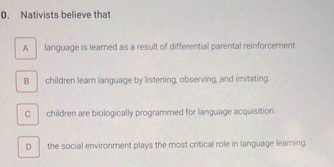 Nativists believe that
A language is learned as a result of differential parental reinforcement.
B children learn language by listening, observing, and imitating.
C children are biologically programmed for language acquisition.
D the social environment plays the most critical role in language learning.