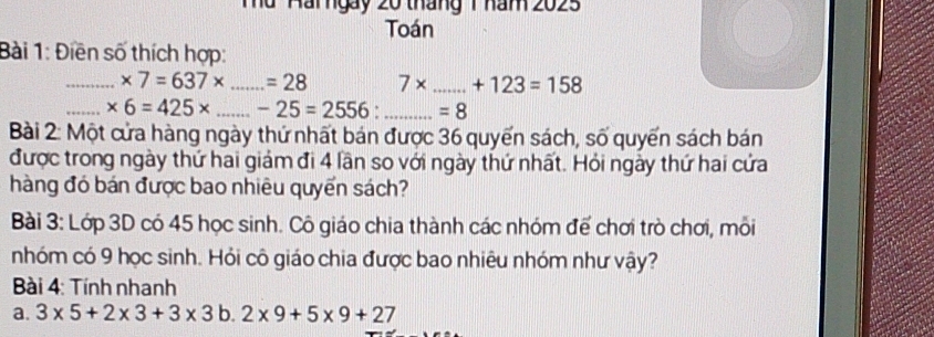 Tà Hai ngày 20 tháng 1 nam 2025 
Toán 
Bài 1: Điền số thích hợp: 
_ * 7=637* _ =28 7* _ +123=158
_ * 6=425* _ -25=2556 _  =8
Bài 2: Một cửa hàng ngày thứ nhất bán được 36 quyến sách, số quyến sách bán 
được trong ngày thứ hai giám đi 4 lần so với ngày thứ nhất. Hỏi ngày thứ hai cứa 
hàng đó bán được bao nhiêu quyển sách? 
Bài 3: Lớp 3D có 45 học sinh. Cô giáo chia thành các nhóm đế chơi trò chơi, môi 
nhóm có 9 học sinh. Hỏi cô giáo chia được bao nhiêu nhóm như vậy? 
* Bài 4: Tính nhanh 
a. 3* 5+2* 3+3* 3b.2* 9+5* 9+27