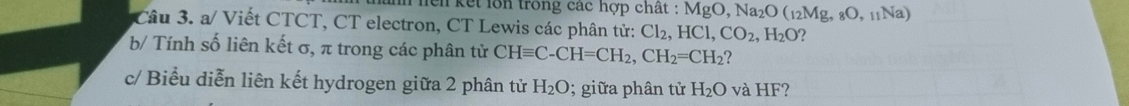 en kết lồn trong các hợp chất : N :MgO, Na_2O(_12Mg,_8O,_11Na)
Câu 3. a/ Viết CTCT, CT electron, CT Lewis các phân tử: Cl_2, HCl, CO_2, H_2O 2 
b/ Tính số liên kết σ, π trong các phân tử CHequiv C-CH=CH_2, CH_2=CH_2 ? 
c/ Biểu diễn liên kết hydrogen giữa 2 phân tử H_2O; giữa phân tử H_2O và HF?