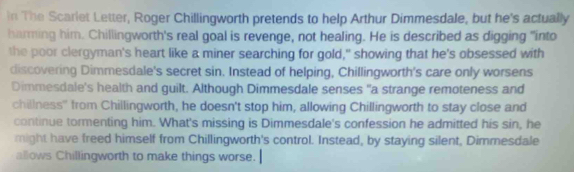 in The Scarlet Letter, Roger Chillingworth pretends to help Arthur Dimmesdale, but he's actually 
harming him. Chillingworth's real goal is revenge, not healing. He is described as digging "into 
the poor clergyman's heart like a miner searching for gold," showing that he's obsessed with 
discovering Dimmesdale's secret sin. Instead of helping, Chillingworth's care only worsens 
Dimmesdale's health and guilt. Although Dimmesdale senses "a strange remoteness and 
chillness'' from Chillingworth, he doesn't stop him, allowing Chillingworth to stay close and 
continue tormenting him. What's missing is Dimmesdale's confession he admitted his sin, he 
might have freed himself from Chillingworth's control. Instead, by staying silent, Dimmesdale 
allows Chillingworth to make things worse.