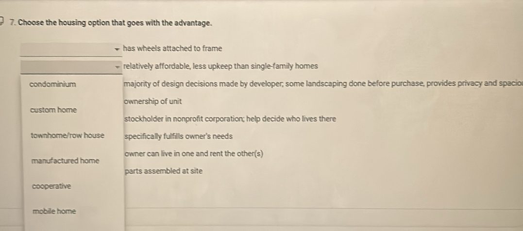 Choose the housing option that goes with the advantage.
has wheels attached to frame
relatively affordable, less upkeep than single-family homes
condominium majority of design decisions made by developer; some landscaping done before purchase, provides privacy and spacion
ownership of unit
custom home
stockholder in nonprofit corporation; help decide who lives there
townhome/row house specifically fulfills owner's needs
owner can live in one and rent the other(s)
manufactured home
parts assembled at site
cooperative
mobile home