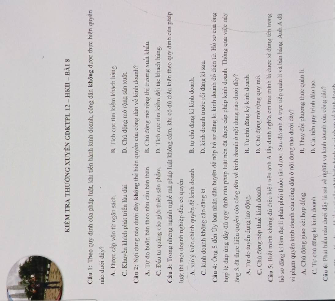 KIÊM TRA THƯỜNG XUYÊN GDKTPL 12 - HKII - BàI 8
Câu 1: Theo quy định của pháp luật, khi tiến hành kinh doanh, công dân không được thực hiện quyền
nào dưới đây?
A. Được cấp vốn từ ngân sách. B. Tích cực tìm kiếm khách hàng.
C. Khuyển khích phát triển lâu dài D. Chủ động mở rộng sản xuất.
Câu 2: Nội dung nào dưới đây không thể hiện quyền của công dân về kinh doanh?
A. Tự do buôn bán theo nhu cầu bản thân B. Chủ động mở rộng thị trường xuất khẩu
C. Đầu tư quảng cáo giới thiệu sản phẩm. D. Tích cực tìm kiểm đổi tác khách hàng.
Cầu 3: Trong những ngành nghề mà pháp luật không cầm, khi có đủ điều kiện theo quy định của pháp
luật thì mọi doanh nghiệp đều có quyền
A. xin ý kiển chính quyền đề kinh doanh. B. tự chủ đăng ki kinh doanh.
C. kinh doanh không cần đăng kí. D. kinh doanh trước rồi đăng kí sau.
Câu 4: Ông S đến Ủy ban nhân dân huyện dể nộp hồ sơ dăng kí kinh doanh đồ diện tử. Hồ sơ của ông
hợp lệ đáp ứng đầy đủ quy định của pháp luật nôn đã được cấp phép kinh doanh. Thông qua việc này
ông S đã thực hiện quyền của công dân về kinh doanh ở nội dung nào dưới đây?
A. Tự do tuyển dụng lao động. B. Tự chủ đăng ký kinh doanh.
C. Chủ động nộp thuế kinh doanh. D. Chủ động mở rộng quy mô.
Câu 5: Biết mình không đủ điều kiện nên anh A lấy danh nghĩa em trai mình là dược sĩ đứng tên trong
hồ sơ đăng kí làm đại lí phân phối thuốc tân dược. Sau đó anh A trực tiếp quản lí và bản hàng. Anh A đã
vi phạm quyền kinh doanh của công dân ở nội dung nào dưới dây?
A. Chủ động giao kết hợp đồng.  B. Thay đổi phương thức quản li.
C. Tự chủ đăng kí kinh doanh D. Cải tiến quy trình đảo tạo.
Câu 6: Phát biểu nào dưới đây là sai về nghĩa vụ kinh doanh của công dân?