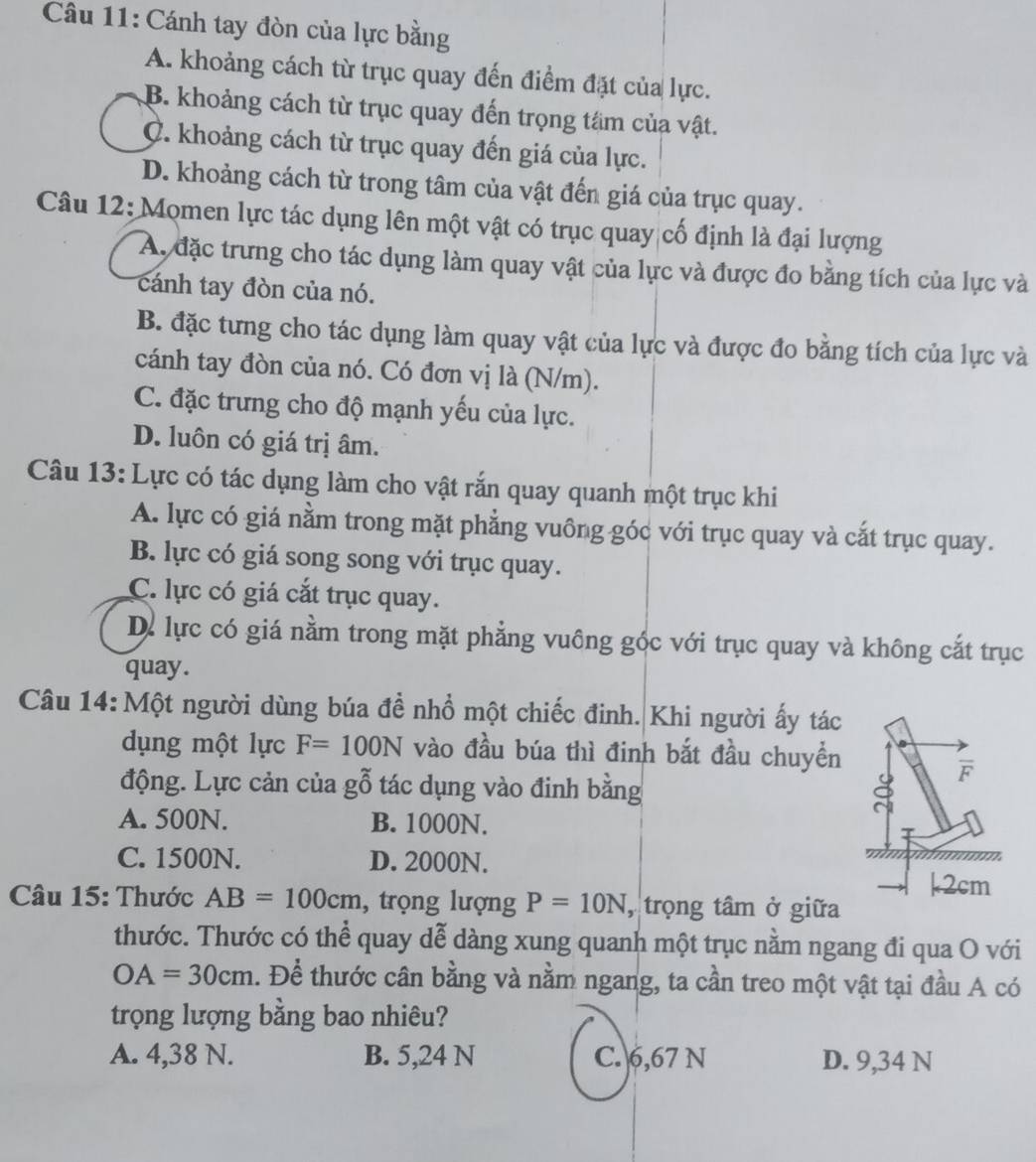 Cánh tay đòn của lực bằng
A. khoảng cách từ trục quay đến điểm đặt của lực.
B. khoảng cách từ trục quay đến trọng tâm của vật.
C. khoảng cách từ trục quay đến giá của lực.
D. khoảng cách từ trong tâm của vật đến giá của trục quay.
Câu 12: Momen lực tác dụng lên một vật có trục quay cố định là đại lượng
A. đặc trưng cho tác dụng làm quay vật của lực và được đo bằng tích của lực và
cánh tay đòn của nó.
B. đặc tưng cho tác dụng làm quay vật của lực và được đo bằng tích của lực và
cánh tay đòn của nó. Có đơn vị là (N/m).
C. đặc trưng cho độ mạnh yếu của lực.
D. luôn có giá trị âm.
Câu 13: Lực có tác dụng làm cho vật rắn quay quanh một trục khi
A. lực có giá nằm trong mặt phẳng vuông góc với trục quay và cắt trục quay.
B. lực có giá song song với trục quay.
C. lực có giá cắt trục quay.
Dể lực có giá nằm trong mặt phẳng vuông góc với trục quay và không cắt trục
quay.
Câu 14: Một người dùng búa đề nhổ một chiếc đinh. Khi người ấy tác
dụng một lực F=100N vào đầu búa thì đinh bắt đầu chuyền
động. Lực cản của gỗ tác dụng vào đinh bằng
A. 500N. B. 1000N.
C. 1500N. D. 2000N.
Câu 15: Thước AB=100cm , trọng lượng P=10N , trọng tâm ở giữa
thước. Thước có thể quay dễ dàng xung quanh một trục nằm ngang đi qua O với
OA=30cm. Để thước cân bằng và nằm ngang, ta cần treo một vật tại đầu A có
trọng lượng bằng bao nhiêu?
A. 4,38 N. B. 5,24 N C. 6,67 N D. 9,34 N