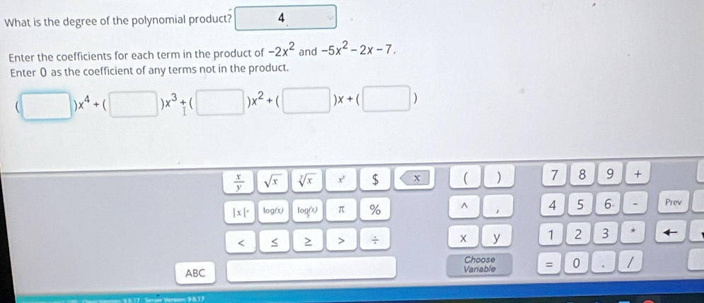 What is the degree of the polynomial product? 4 . 
Enter the coefficients for each term in the product of -2x^2 and -5x^2-2x-7. 
Enter 0 as the coefficient of any terms not in the product.
(□ )x^4+(□ )x^3+(□ )x^2+(□ )x+(□ )
 x/y  sqrt(x) sqrt[y](x) $ x ( ) 7 8 9 +
|x|^. log(x) log (x) π % 
^ 
4 5 6. - Prev 
< > > ÷ X y 1 2 3 * ← 
Choose 
ABC Variable = 0 . /