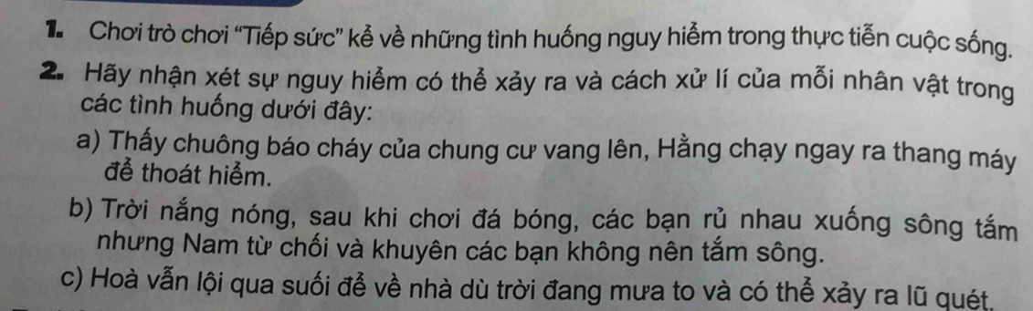 Chơi trò chơi “Tiếp sức” kể về những tình huống nguy hiểm trong thực tiễn cuộc sống. 
2. Hãy nhận xét sự nguy hiểm có thể xảy ra và cách xử lí của mỗi nhân vật trong 
các tình huống dưới đây: 
a) Thấy chuông báo cháy của chung cư vang lên, Hằng chạy ngay ra thang máy 
để thoát hiểm. 
b) Trời nắng nóng, sau khi chơi đá bóng, các bạn rủ nhau xuống sông tắm 
nhưng Nam từ chối và khuyên các bạn không nên tắm sông. 
c) Hoà vẫn lội qua suối để về nhà dù trời đang mưa to và có thể xảy ra lũ quét.