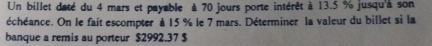 Un billet daté du 4 mars et payable à 70 jours porte intérêt à 13.5 % jusqu'à son 
échéance. On le fait escompter à 15 % le 7 mars. Déterminer la valeur du billet si la 
banque a remis au porteur $2992.37 $