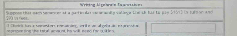 Writing Algebraïc Expressions 
Suppose that each semester at a particular community college Cheick has to pay $1613 in tuition and
593 in fees. 
If Cheick has a semesters remaining, write an algebraic expression 
representing the total amount he will need for tuition.