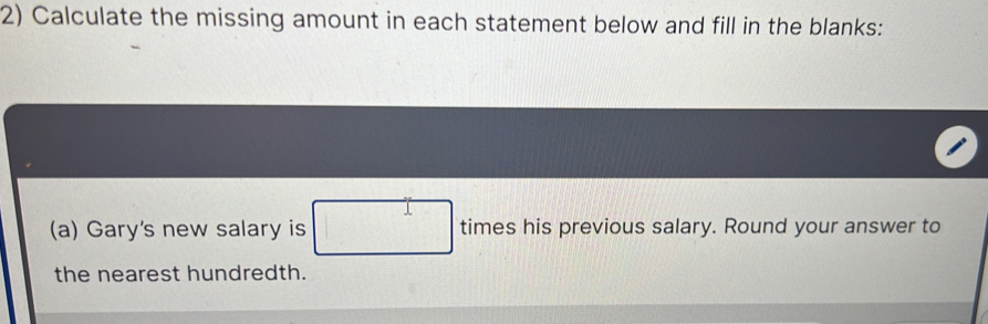 Calculate the missing amount in each statement below and fill in the blanks: 
(a) Gary's new salary is □ times his previous salary. Round your answer to 
the nearest hundredth.