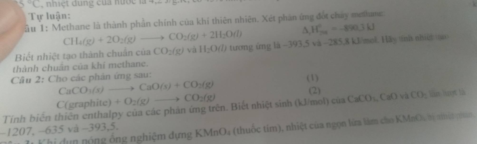 5°C , nhiệt dung của nước là 4,2 3 g. 
Tự luận: 
ầu 1: Methane là thành phần chính của khí thiên nhiên. Xét phản ứng đốt chay methume:
CH_4(g)+2O_2(g)to CO_2(g)+2H_2O(l)
△ _rH_(298)°=-890.3kJ
Biết nhiệt tạo thành chuân của CO_2(g) và H_2O(l) tương ứng là −393, 5 và −285, 8 kJ/mol. Hãy tính nhiệt tạn 
thành chuân của khí methane. 
Câu 2: Cho các phản ứng sau: 
(1)
CaCO_3(s)to CaO(s)+CO_2(g)
(2) 
C(graphite) +O_2(g)to CO_2(g)
Tính biến thiên enthalpy của các phản ứng trên. Biết nhiệt sinh (kJ/mol) ciaCaCO_3, CaO và CO_2 làn luợt là 
K hi đun nóng ống nghiệm dựng KMnO4 (thuốc tím), nhiệt của ngọn lửa làm cho KMnO, bị nhật pham
−1207, −635 và −393, 5.