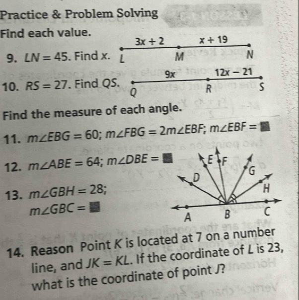 Practice & Problem Solving 
Find each value.
3x+2 x+19
9. LN=45. Find x. | M N
9x 12x-21
10. RS=27. Find QS.
Q
R S
Find the measure of each angle. 
11. m∠ EBG=60; m∠ FBG=2m∠ EBF; m∠ EBF=□
12. m∠ ABE=64; m∠ DBE=□
13. m∠ GBH=28
m∠ GBC=□
14. Reason Point K is located at 7 on a number 
line, and JK=KL. If the coordinate of L is 23, 
what is the coordinate of point J?