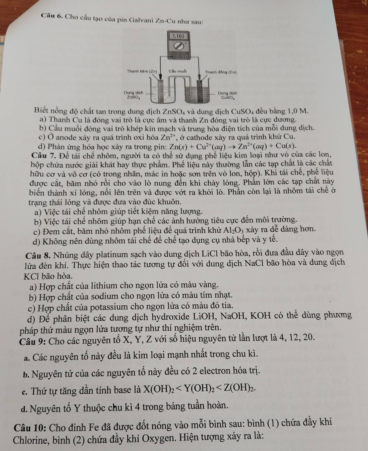 Cho cấu tạo của pin Galvani Zn-C u như sau:
Biết nồng độ chất tan trong dung dịch ZnSO₄ và dung dịch CuSO₄ đều bằng 1,0 M.
a) Thanh Cu là đóng vai trò là cực âm và thanh Zn đóng vai trò là cực dương.
b) Cầu muối đóng vai trò khép kín mạch và trung hòa điện tích của mỗi dung dịch.
c) Ở anode xảy ra quá trình oxi hóa Zn^(2+) *, ở cathode xảy ra quá trình khử Cu.
d) Phản ứng hóa học xảy ra trong pin: Zn(s)+Cu^(2+)(aq)to Zn^(2+)(aq)+Cu(s).
Câu 7. Để tái chế nhôm, người ta có thể sử dụng phế liệu kim loại như vỏ của các lon,
hộp chứa nước giải khát hay thực phẩm. Phế liệu này thường lẫn các tạp chất là các chất
hữu cơ và vô cơ (có trong nhãn, mác in hoặc sơn trển vỏ lon, hộp). Khi tái chế, phế liệu
được cắt, băm nhỏ rồi cho vào lò nung đến khi chảy lỏng. Phần lớn các tạp chất này
biến thành xỉ lỏng, nổi lên trên và được vớt ra khỏi lò. Phần còn lại là nhôm tái chế ở
trạng thái lỏng và được đưa vào đúc khuôn.
a) Việc tái chế nhôm giúp tiết kiệm năng lượng.
b) Việc tái chế nhôm giúp hạn chế các ảnh hưởng tiêu cực đến môi trường.
c) Đem cắt, băm nhỏ nhôm phế liệu để quá trình khử Al_2O_3 xảy ra dwidehat e dàng hơn.
d) Không nên dùng nhôm tái chế để chế tạo dụng cụ nhà bếp và y tế.
Câu 8. Nhúng dây platinum sạch vào dung dịch LiCl bão hòa, rồi đưa đầu dây vào ngọn
lửa đèn khí. Thực hiện thao tác tương tự đối với dung dịch NaCl bão hòa và dung dịch
KCl bão hòa.
a) Hợp chất của lithium cho ngọn lửa có màu vàng.
b) Hợp chất của sodium cho ngọn lửa có màu tím nhạt.
c) Hợp chất của potassium cho ngọn lửa có màu đỏ tía.
d) Để phân biệt các dung dịch hydroxide LiOH, NaOH, KOH có thể dùng phương
pháp thử màu ngọn lửa tương tự như thí nghiệm trên.
Câu 9: Cho các nguyên tố X, Y, Z với số hiệu nguyên tử lần lượt là 4, 12, 20.
a. Các nguyên tố này đều là kim loại mạnh nhất trong chu kì.
b. Nguyên tử của các nguyên tố này đều có 2 electron hóa trị.
c. Thứ tự tăng dần tính base là X(OH)_2
d. Nguyên tố Y thuộc chu kì 4 trong bảng tuần hoàn.
Câu 10: Cho đinh Fe đã được đốt nóng vào mỗi bình sau: bình (1) chứa đầy khí
Chlorine, bình (2) chứa đầy khí Oxygen. Hiện tượng xảy ra là:
