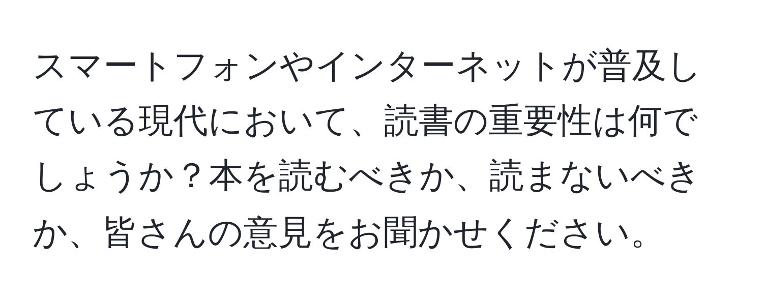 スマートフォンやインターネットが普及している現代において、読書の重要性は何でしょうか？本を読むべきか、読まないべきか、皆さんの意見をお聞かせください。