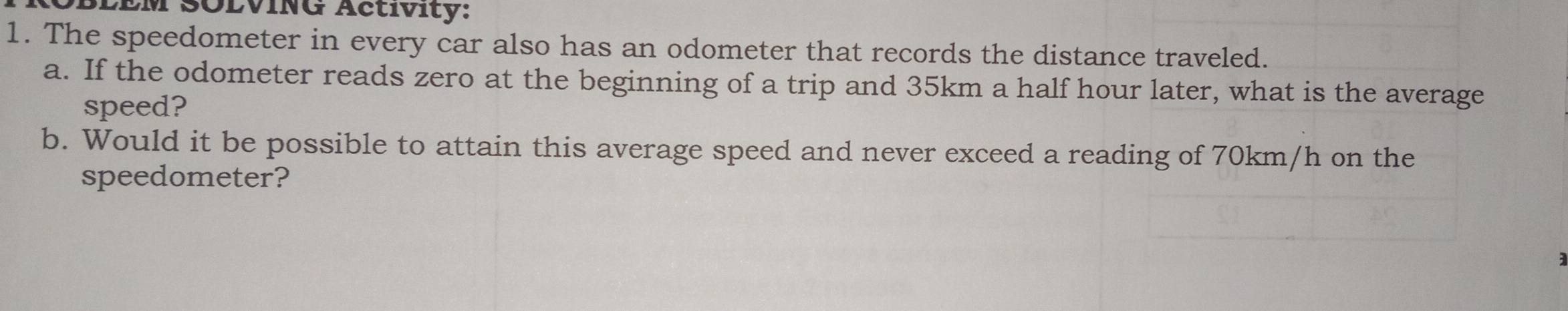 SLÉM SÖLVING Actívity: 
1. The speedometer in every car also has an odometer that records the distance traveled. 
a. If the odometer reads zero at the beginning of a trip and 35km a half hour later, what is the average 
speed? 
b. Would it be possible to attain this average speed and never exceed a reading of 70km/h on the 
speedometer? 
;