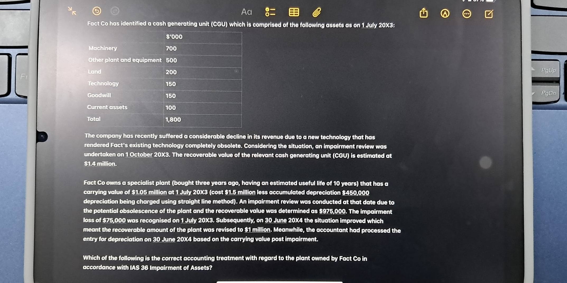 Fact Co has identified a cash generating unit (CGU) which is comprised of the following assets as on 1 July 20X3: 
PgUp 
PgDn 
The company has recently suffered a considerable decline in its revenue due to a new technology that has 
rendered Fact's existing technology completely obsolete. Considering the situation, an impairment review was 
undertaken on 1 October 20X3. The recoverable value of the relevant cash generating unit (CGU) is estimated at
$1.4 million. 
Fact Co owns a specialist plant (bought three years ago, having an estimated useful life of 10 years) that has a 
carrying value of $1.05 million at 1 July 20X3 (cost $1.5 million less accumulated depreciation $450,000
depreciation being charged using straight line method). An impairment review was conducted at that date due to 
the potential obsolescence of the plant and the recoverable value was determined as $975,000. The impairment 
loss of $75,000 was recognised on 1 July 20X3. Subsequently, on 30 June 20X4 the situation improved which 
meant the recoverable amount of the plant was revised to $1 million. Meanwhile, the accountant had processed the 
entry for depreciation on 30 June 20X4 based on the carrying value post impairment. 
Which of the following is the correct accounting treatment with regard to the plant owned by Fact Co in 
accordance with IAS 36 Impairment of Assets?