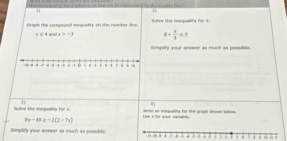 What is the somtion set for this mequan 
Which mequality has a solution set that can be represented by the number line? 
D 
2) 
Solve the inequality for x. 
Graph the compound inequality on the number line.
x≤ 4 and x>-3
8+ x/3 ≤ 5
Simplify your answer as much as possible, 
3) 
4) 
Solve the inequality for x. Write an inequality for the graph shown below.
9x-39≥ -2(2-7x)
Use x for your variable. 
Simplify your answer as much as possible.