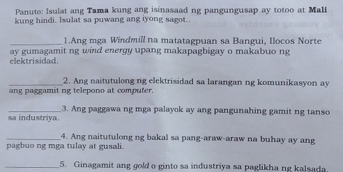 Panuto: Isulat ang Tama kung ang isinasaad ng pangungusap ay totoo at Mali 
kung hindi. Isulat sa puwang ang iyong sagot. 
_1.Ang mga Windmill na matatagpuan sa Bangui, Ilocos Norte 
ay gumagamit ng wind energy upang makapagbigay o makabuo ng 
elektrisidad. 
_2. Ang naitutulong ng elektrisidad sa larangan ng komunikasyon ay 
ang paggamit ng telepono at computer. 
_3. Ang paggawa ng mga palayok ay ang pangunahing gamit ng tanso 
sa industriya. 
_4. Ang naitutulong ng bakal sa pang-araw-araw na buhay ay ang 
pagbuo ng mga tulay at gusali. 
_5. Ginagamit ang gold o ginto sa industriya sa paglikha ng kalsada