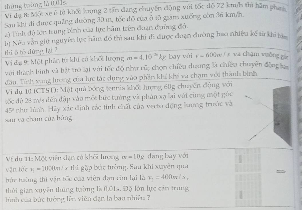 thúng tường là 0,01s.
Vi dụ 8: Một xe ô tô khối lượng 2 tấn đang chuyển động với tốc độ 72 km/h thì hãm phanh
Sau khi đi được quãng đường 30 m, tốc độ của ô tô giảm xuống còn 36 km/h.
a) Tính độ lớn trung bình của lực hãm trên đoạn đường đó.
b) Nếu vẫn giữ nguyên lực hãm đó thì sau khi đi được đoạn đường bao nhiêu kế từ khi hàm
thì ô tô dùng lại ?
Ví dụ 9: Một phân từ khí có khối lượng m=4.10^(-26)kg bay với v=600m/s va chạm vuông gốc
với thành bình và bật trở lại với tốc độ như cũ; chọn chiều dương là chiều chuyên động ban
đầu. Tính xung lượng của lực tác dụng vào phần khí khí va chạm với thành bình
Ví dụ 10 (CTST): Một quả bóng tennis khối lượng 60g chuyên động với
đtốc độ 28 m/s đến đập vào một bức tường và phản xạ lại với cùng một góc
45° như hình. Hãy xác định các tính chất của vecto động lượng trước và
sau va chạm của bóng.
Ví dụ 11: Một viên đạn có khối lượng m=10g dang bay với
vận tốc v_1=1000m/s thì gặp bức tường. Sau khi xuyên qua
bức tường thì vận tốc của viên đạn còn lại là v_2=400m/s,
thời gian xuyên thủng tường là 0,01s. Độ lớn lực cản trung
bình của bức tường lên viên đạn la bao nhiêu ?