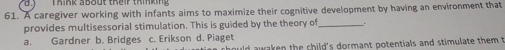 ) Think about their thinking
61. A caregiver working with infants aims to maximize their cognitive development by having an environment that
provides multisessorial stimulation. This is guided by the theory of_ ..
a. Gardner b. Bridges c. Erikson d. Piaget
hould awaken the child's dormant potentials and stimulate them t