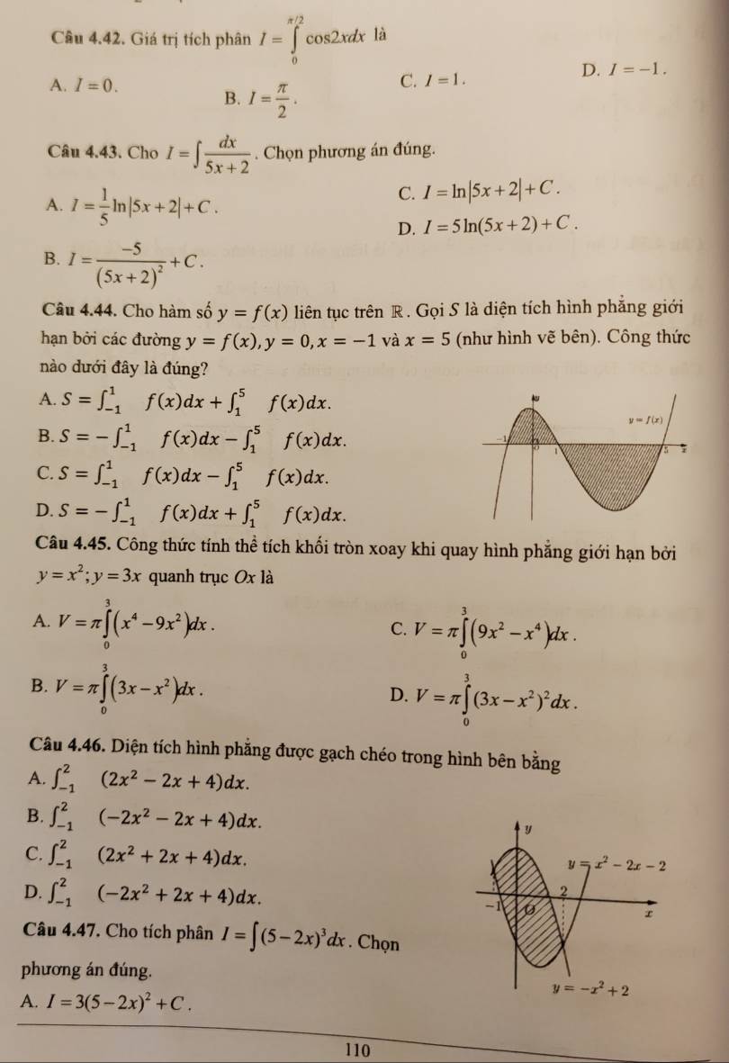 Giá trị tích phân I=∈tlimits _0^((π /2)cos 2xdx là
D. I=-1.
A. I=0.
B. I=frac π)2.
C. I=1.
Câu 4.43. Cho I=∈t  dx/5x+2 . Chọn phương án đúng.
A. I= 1/5 ln |5x+2|+C.
C. I=ln |5x+2|+C.
D. I=5ln (5x+2)+C.
B. I=frac -5(5x+2)^2+C.
Câu 4.44. Cho hàm số y=f(x) liên tục trên R . Gọi S là diện tích hình phẳng giới
hạn bởi các đường y=f(x),y=0,x=-1 và x=5 (như hình vẽ bên). Công thức
nào dưới đây là đúng?
A. S=∈t _(-1)^1f(x)dx+∈t _1^(5f(x)dx.
B. S=-∈t _(-1)^1f(x)dx-∈t _1^5f(x)dx.
C. S=∈t _(-1)^1f(x)dx-∈t _1^5f(x)dx.
D. S=-∈t _(-1)^1f(x)dx+∈t _1^5f(x)dx.
Câu 4.45. Công thức tính thể tích khối tròn xoay khi quay hình phẳng giới hạn bởi
y=x^2);y=3x quanh trục Ox là
A. V=π ∈tlimits _0^(3(x^4)-9x^2)dx.
C. V=π ∈tlimits _0^(3(9x^2)-x^4)dx.
B. V=π ∈tlimits _0^(3(3x-x^2))dx.
D. V=π ∈tlimits _0^(3(3x-x^2))^2dx.
Câu 4.46. Diện tích hình phẳng được gạch chéo trong hình bên bằng
A. ∈t _(-1)^2(2x^2-2x+4)dx.
B. ∈t _(-1)^2(-2x^2-2x+4)dx. y
C. ∈t _(-1)^2(2x^2+2x+4)dx. y=x^2-2x-2
D. ∈t _(-1)^2(-2x^2+2x+4)dx.
2
-1
x
Câu 4.47. Cho tích phân I=∈t (5-2x)^3dx. Chọn
phương án đúng.
A. I=3(5-2x)^2+C.
y=-x^2+2
110