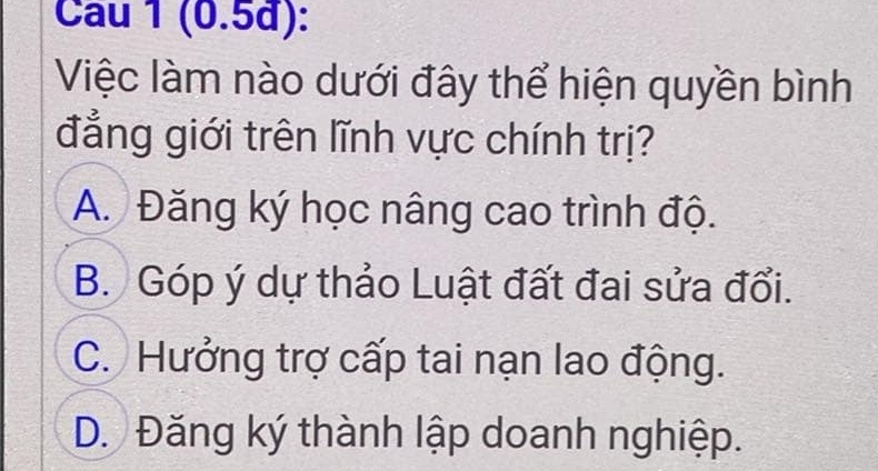 (0.5đ):
Việc làm nào dưới đây thể hiện quyền bình
đẳng giới trên lĩnh vực chính trị?
A. Đăng ký học nâng cao trình độ.
B. Góp ý dự thảo Luật đất đai sửa đổi.
C. Hưởng trợ cấp tai nạn lao động.
D. Đăng ký thành lập doanh nghiệp.