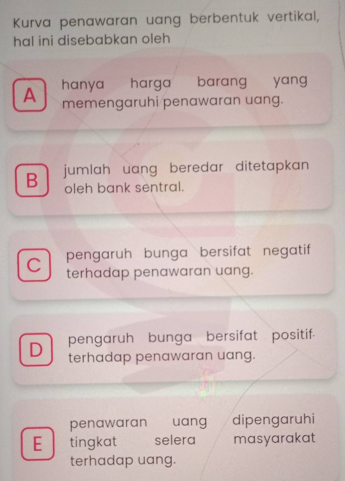 Kurva penawaran uang berbentuk vertikal,
hal ini disebabkan oleh
hanya harga barang yang
A
memengaruhi/penawaran uang.
B
jumlah uang beredar ditetapkan 
oleh bank sentral.
pengaruh bunga bersifat negatif
C
terhadap penawaran uang.
pengaruh bunga bersifat positif.
D
terhadap penawaran uang.
penawaran € uang dipengaruhi
E tingkat selera masyarakat
terhadap uang.